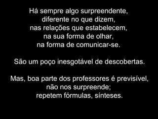 Há sempre algo surpreendente,
diferente no que dizem,
nas relações que estabelecem,
na sua forma de olhar,
na forma de comunicar-se.
São um poço inesgotável de descobertas.
Mas, boa parte dos professores é previsível,
não nos surpreende;
repetem fórmulas, sínteses.
 