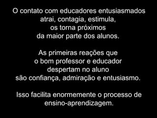 O contato com educadores entusiasmados
atrai, contagia, estimula,
os torna próximos
da maior parte dos alunos.
As primeiras reações que
o bom professor e educador
despertam no aluno
são confiança, admiração e entusiasmo.
Isso facilita enormemente o processo de
ensino-aprendizagem.
 
