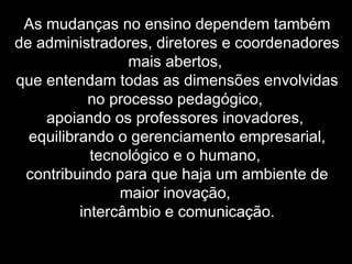 As mudanças no ensino dependem também
de administradores, diretores e coordenadores
mais abertos,
que entendam todas as dimensões envolvidas
no processo pedagógico,
apoiando os professores inovadores,
equilibrando o gerenciamento empresarial,
tecnológico e o humano,
contribuindo para que haja um ambiente de
maior inovação,
intercâmbio e comunicação.
 