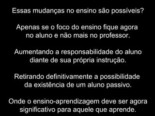 Essas mudanças no ensino são possíveis?
Apenas se o foco do ensino fique agora
no aluno e não mais no professor.
Aumentando a responsabilidade do aluno
diante de sua própria instrução.
Retirando definitivamente a possibilidade
da existência de um aluno passivo.
Onde o ensino-aprendizagem deve ser agora
significativo para aquele que aprende.
 