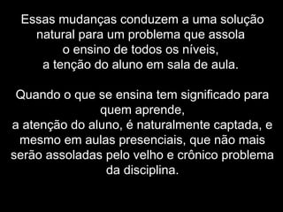 Essas mudanças conduzem a uma solução
natural para um problema que assola
o ensino de todos os níveis,
a tenção do aluno em sala de aula.
Quando o que se ensina tem significado para
quem aprende,
a atenção do aluno, é naturalmente captada, e
mesmo em aulas presenciais, que não mais
serão assoladas pelo velho e crônico problema
da disciplina.
 