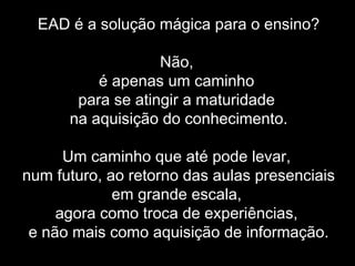 EAD é a solução mágica para o ensino?
Não,
é apenas um caminho
para se atingir a maturidade
na aquisição do conhecimento.
Um caminho que até pode levar,
num futuro, ao retorno das aulas presenciais
em grande escala,
agora como troca de experiências,
e não mais como aquisição de informação.
 