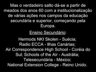 Mas o verdadeiro salto dá-se a partir de
meados dos anos 60 com a institucionalização
de várias ações nos campos da educação
secundária e superior, começando pela
Europa.
Ensino Secundário:
Hermods NKI Skolen - Suécia;
Radio ECCA - llhas Canárias;
Air Correspondence High School - Coréia do
Sul; Schools of the Air - Austrália;
Telesecundária - México;
National Extension College - Reino Unido.
 