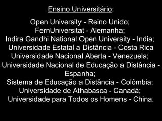 Ensino Universitário:
Open University - Reino Unido;
FernUniversitat - Alemanha;
Indira Gandhi National Open University - India;
Universidade Estatal a Distância - Costa Rica
Universidade Nacional Aberta - Venezuela;
Universidade Nacional de Educação a Distância -
Espanha;
Sistema de Educação a Distância - Colômbia;
Universidade de Athabasca - Canadá;
Universidade para Todos os Homens - China.
 