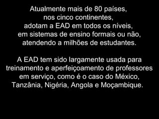 Atualmente mais de 80 países,
nos cinco continentes,
adotam a EAD em todos os níveis,
em sistemas de ensino formais ou não,
atendendo a milhões de estudantes.
A EAD tem sido largamente usada para
treinamento e aperfeiçoamento de professores
em serviço, como é o caso do México,
Tanzânia, Nigéria, Angola e Moçambique.
 