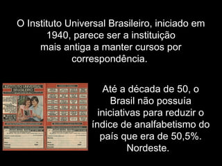 O Instituto Universal Brasileiro, iniciado em
1940, parece ser a instituição
mais antiga a manter cursos por
correspondência.
Até a década de 50, o
Brasil não possuía
iniciativas para reduzir o
índice de analfabetismo do
país que era de 50,5%.
Nordeste.
 