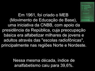 Em 1961, foi criado o MEB
(Movimento de Educação de Base),
uma iniciativa da CNBB, com apoio da
presidência da República, cuja preocupação
básica era alfabetizar milhares de jovens e
adultos através das "escolas radiofônicas",
principalmente nas regiões Norte e Nordeste.
Nessa mesma década, índice de
analfabetismo caiu para 39,6%.
 