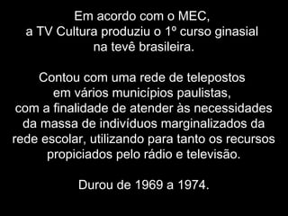 Em acordo com o MEC,
a TV Cultura produziu o 1º curso ginasial
na tevê brasileira.
Contou com uma rede de telepostos
em vários municípios paulistas,
com a finalidade de atender às necessidades
da massa de indivíduos marginalizados da
rede escolar, utilizando para tanto os recursos
propiciados pelo rádio e televisão.
Durou de 1969 a 1974.
 