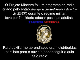 O Projeto Minerva foi um programa de rádio
criado pelo então Serviço de Radiodifusão Educativa
do MEC, durante o regime militar,
teve por finalidade educar pessoas adultas.
Para auxiliar no aprendizado eram distribuídas
cartilhas para o ouvinte poder seguir a aula
pelo rádio.
 