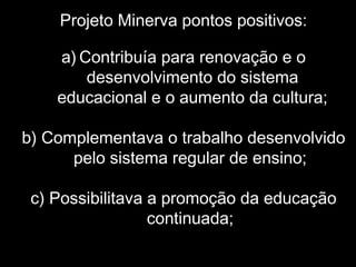 Projeto Minerva pontos positivos:
a) Contribuía para renovação e o
desenvolvimento do sistema
educacional e o aumento da cultura;
b) Complementava o trabalho desenvolvido
pelo sistema regular de ensino;
c) Possibilitava a promoção da educação
continuada;
 