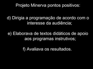 Projeto Minerva pontos positivos:
d) Dirigia a programação de acordo com o
interesse da audiência;
e) Elaborava de textos didáticos de apoio
aos programas instrutivos;
f) Avaliava os resultados.
 
