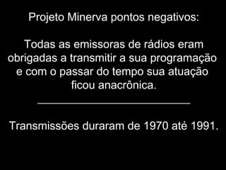 Projeto Minerva pontos negativos:
Todas as emissoras de rádios eram
obrigadas a transmitir a sua programação
e com o passar do tempo sua atuação
ficou anacrônica.
___________________________
Transmissões duraram de 1970 até 1991.
 