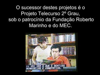 O sucessor destes projetos é o
Projeto Telecurso 2º Grau,
sob o patrocínio da Fundação Roberto
Marinho e do MEC.
 