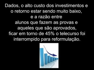 Dados, o alto custo dos investimentos e
o retorno estar sendo muito baixo,
e a razão entre
alunos que fazem as provas e
aqueles que são aprovados,
ficar em torno de 45% o telecurso foi
interrompido para reformulação.
 