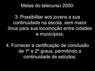 Metas do telecurso 2000:
3. Possibilitar aos jovens a sua
continuidade na escola, sem maior
ônus para sua locomoção entre cidades
e municípios;
4. Fornecer a certificação de conclusão
de 1º e 2º graus, permitindo a
continuidade de estudos;
 