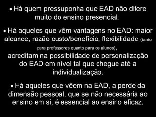 • Há quem pressuponha que EAD não difere
muito do ensino presencial.
• Há aqueles que vêm vantagens no EAD: maior
alcance, razão custo/benefício, flexibilidade (tanto
para professores quanto para os alunos),
acreditam na possibilidade de personalização
do EAD em nível tal que chegue até a
individualização.
• Há aqueles que vêem na EAD, a perde da
dimensão pessoal, que se não necessária ao
ensino em si, é essencial ao ensino eficaz.
 