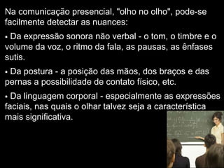 Na comunicação presencial, "olho no olho", pode-se
facilmente detectar as nuances:
 Da expressão sonora não verbal - o tom, o timbre e o
volume da voz, o ritmo da fala, as pausas, as ênfases
sutis.
 Da postura - a posição das mãos, dos braços e das
pernas a possibilidade de contato físico, etc.
 Da linguagem corporal - especialmente as expressões
faciais, nas quais o olhar talvez seja a característica
mais significativa.
 