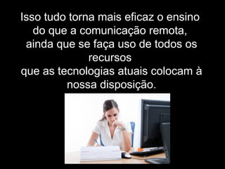 Isso tudo torna mais eficaz o ensino
do que a comunicação remota,
ainda que se faça uso de todos os
recursos
que as tecnologias atuais colocam à
nossa disposição.
 