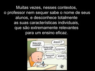 Muitas vezes, nesses contextos,
o professor nem sequer sabe o nome de seus
alunos, e desconhece totalmente
as suas características individuais,
que são extremamente relevantes
para um ensino eficaz.
 