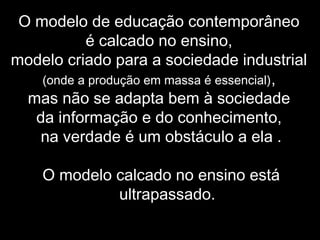 O modelo de educação contemporâneo
é calcado no ensino,
modelo criado para a sociedade industrial
(onde a produção em massa é essencial),
mas não se adapta bem à sociedade
da informação e do conhecimento,
na verdade é um obstáculo a ela .
O modelo calcado no ensino está
ultrapassado.
 