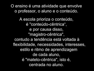 O ensino é uma atividade que envolve
o professor, o aluno e o conteúdo.
A escola prioriza o conteúdo,
é "conteúdo-cêntrica“,
e por causa disso,
"magistro-cêntrica",
contudo a tendência está voltada à
flexibilidade, necessidades, interesses,
estilo e ritmo de aprendizagem
de cada aluno,
é "mateto-cêntrica", isto é,
centrada no aluno.
 