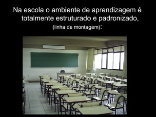 Na escola o ambiente de aprendizagem é
totalmente estruturado e padronizado,
(linha de montagem):
 