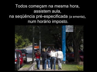 Todos começam na mesma hora,
assistem aula,
na seqüência pré-especificada (a ementa),
num horário imposto.
 