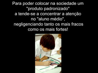 Para poder colocar na sociedade um
"produto padronizado"
a tende-se a concentrar a atenção
no "aluno médio",
negligenciando tanto os mais fracos
como os mais fortes!
 