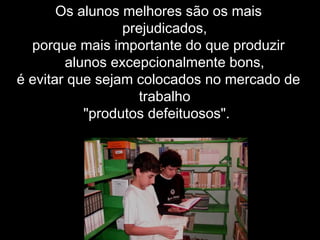 Os alunos melhores são os mais
prejudicados,
porque mais importante do que produzir
alunos excepcionalmente bons,
é evitar que sejam colocados no mercado de
trabalho
"produtos defeituosos".
 