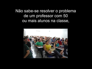 Não sabe-se resolver o problema
de um professor com 50
ou mais alunos na classe,
 