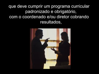 que deve cumprir um programa curricular
padronizado e obrigatório,
com o coordenado e/ou diretor cobrando
resultados,
 