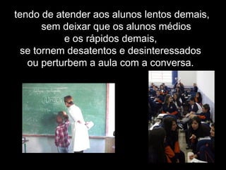 tendo de atender aos alunos lentos demais,
sem deixar que os alunos médios
e os rápidos demais,
se tornem desatentos e desinteressados
ou perturbem a aula com a conversa.
 