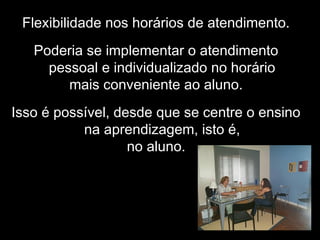 Flexibilidade nos horários de atendimento.
Poderia se implementar o atendimento
pessoal e individualizado no horário
mais conveniente ao aluno.
Isso é possível, desde que se centre o ensino
na aprendizagem, isto é,
no aluno.
 