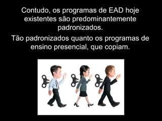 Contudo, os programas de EAD hoje
existentes são predominantemente
padronizados.
Tão padronizados quanto os programas de
ensino presencial, que copiam.
 