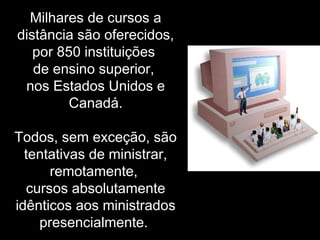 Milhares de cursos a
distância são oferecidos,
por 850 instituições
de ensino superior,
nos Estados Unidos e
Canadá.
Todos, sem exceção, são
tentativas de ministrar,
remotamente,
cursos absolutamente
idênticos aos ministrados
presencialmente.
 