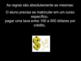 As regras são absolutamente as mesmas:
O aluno precisa se matricular em um curso
específico,
pagar uma taxa entre 100 a 500 dólares por
crédito,
 