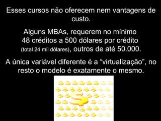 Esses cursos não oferecem nem vantagens de
custo.
Alguns MBAs, requerem no mínimo
48 créditos a 500 dólares por crédito
(total 24 mil dólares), outros de até 50.000.
A única variável diferente é a “virtualização”, no
resto o modelo é exatamente o mesmo.
 