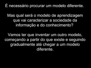 É necessário procurar um modelo diferente.
Mas qual será o modelo de aprendizagem
que vai caracterizar a sociedade da
informação e do conhecimento?
Vamos ter que inventar um outro modelo,
começando a partir do que existe e seguindo
gradualmente até chegar a um modelo
diferente.
 