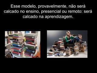 Esse modelo, provavelmente, não será
calcado no ensino, presencial ou remoto: será
calcado na aprendizagem.
 