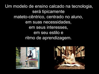 Um modelo de ensino calcado na tecnologia,
será tipicamente
mateto-cêntrico, centrado no aluno,
em suas necessidades,
em seus interesses,
em seu estilo e
ritmo de aprendizagem.
 