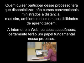 Quem quiser participar desse processo terá
que disponibilizar, não cursos convencionais
ministrados a distância,
mas sim, ambientes ricos em possibilidades
de aprendizagem.
A Internet e a Web, ou seus sucedâneos,
certamente terão um papel fundamental
nesse processo.
 