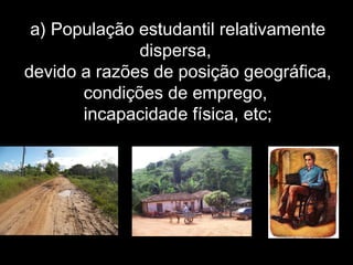 a) População estudantil relativamente
dispersa,
devido a razões de posição geográfica,
condições de emprego,
incapacidade física, etc;
 