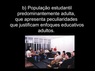 b) População estudantil
predominantemente adulta,
que apresenta peculiaridades
que justificam enfoques educativos
adultos.
 