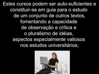 Estes cursos podem ser auto-suficientes e
constituir-se em guia para o estudo
de um conjunto de outros textos,
fomentando a capacidade
de observação e crítica e
o pluralismo de idéias,
aspectos especialmente valiosos
nos estudos universitários;
 