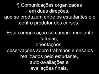 f) Comunicações organizadas
em duas direções,
que se produzem entre os estudantes e o
centro produtor dos cursos.
Esta comunicação se cumpre mediante
tutorias,
orientações,
observações sobre trabalhos e ensaios
realizados pelo estudante,
auto-avaliações e
avaliações finais.
 