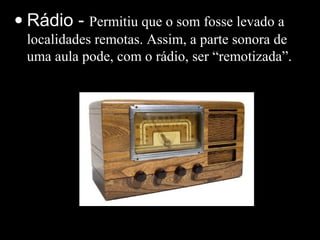 • Rádio - Permitiu que o som fosse levado a
localidades remotas. Assim, a parte sonora de
uma aula pode, com o rádio, ser “remotizada”.
 