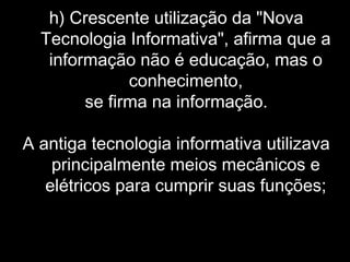 h) Crescente utilização da "Nova
Tecnologia Informativa", afirma que a
informação não é educação, mas o
conhecimento,
se firma na informação.
A antiga tecnologia informativa utilizava
principalmente meios mecânicos e
elétricos para cumprir suas funções;
 