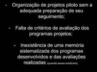 - Organização de projetos piloto sem a
adequada preparação de seu
seguimento;
- Falta de critérios de avaliação dos
programas projetos;
- Inexistência de uma memória
sistematizada dos programas
desenvolvidos e das avaliações
realizadas (quando essas existiram);
 