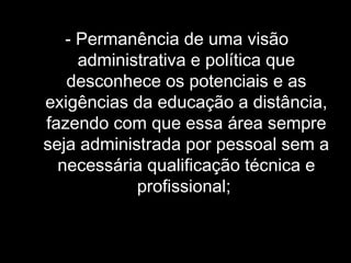 - Permanência de uma visão
administrativa e política que
desconhece os potenciais e as
exigências da educação a distância,
fazendo com que essa área sempre
seja administrada por pessoal sem a
necessária qualificação técnica e
profissional;
 