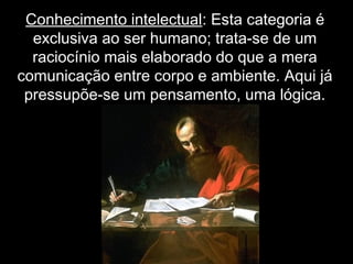 Conhecimento intelectual: Esta categoria é
exclusiva ao ser humano; trata-se de um
raciocínio mais elaborado do que a mera
comunicação entre corpo e ambiente. Aqui já
pressupõe-se um pensamento, uma lógica.
 